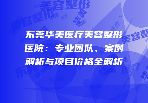 东莞华美医疗美容整形医院：专业团队、案例解析与项目价格全解析