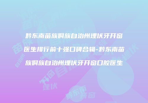 黔东南苗族侗族自治州埋伏牙开窗医生排行前十强口碑合辑-黔东南苗族侗族自治州埋伏牙开窗口腔医生