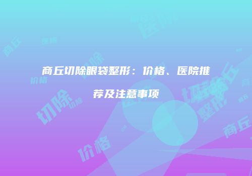商丘切除眼袋整形：价格、医院推荐及注意事项