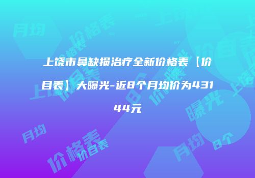 上饶市鼻缺损治疗全新价格表【价目表】大曝光-近8个月均价为43144元