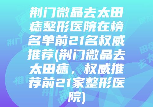 荆门微晶去太田痣整形医院在榜名单前21名权威推荐(荆门微晶去太田痣，权威推荐前21家整形医院)