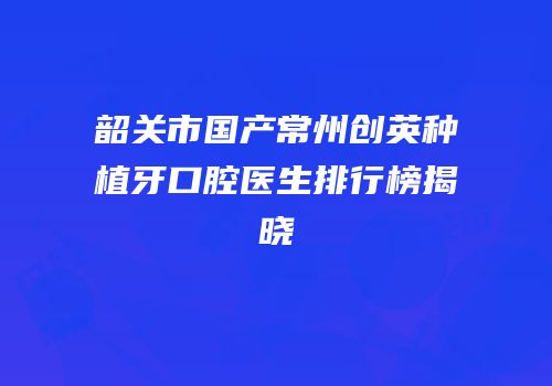 韶关市国产常州创英种植牙口腔医生排行榜揭晓