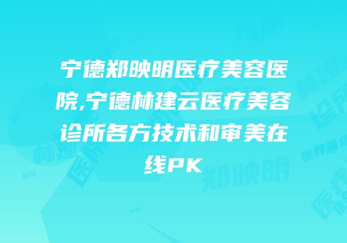 宁德郑映明医疗美容医院,宁德林建云医疗美容诊所各方技术和审美在线PK