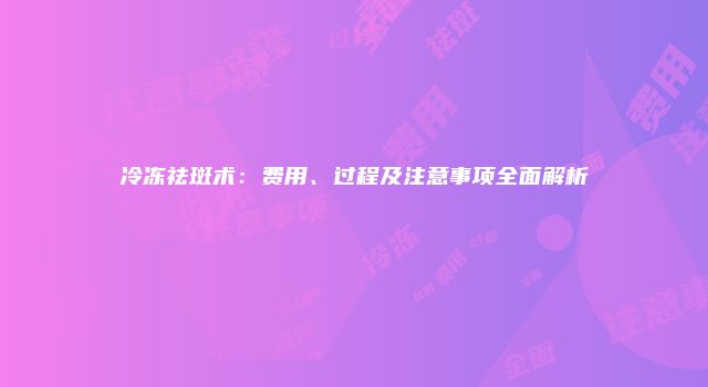 冷冻祛斑术：费用、过程及注意事项全面解析