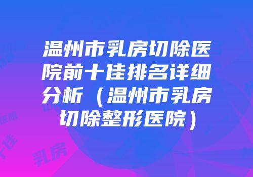 温州市乳房切除医院前十佳排名详细分析（温州市乳房切除整形医院）