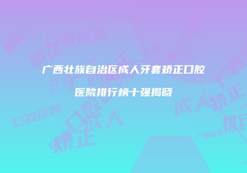 广西壮族自治区成人牙套矫正口腔医院排行榜十强揭晓