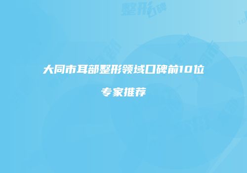 大同市耳部整形领域口碑前10位专家推荐