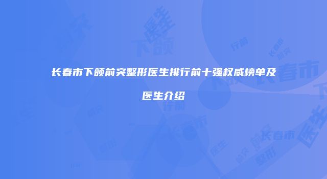 长春市下颌前突整形医生排行前十强权威榜单及医生介绍