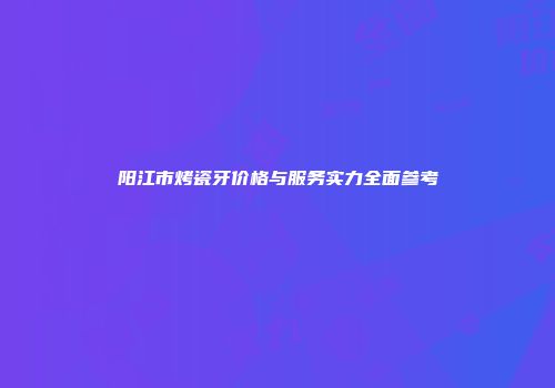 阳江市烤瓷牙价格与服务实力全面参考