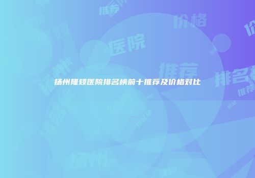 扬州隆颏医院排名榜前十推荐及价格对比