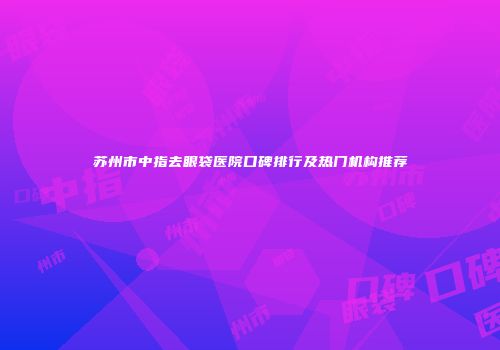 苏州市中指去眼袋医院口碑排行及热门机构推荐