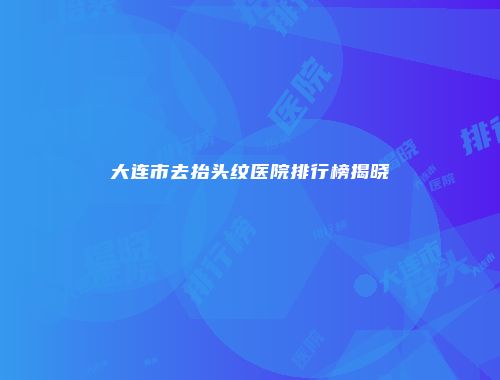 大连市去抬头纹医院排行榜揭晓