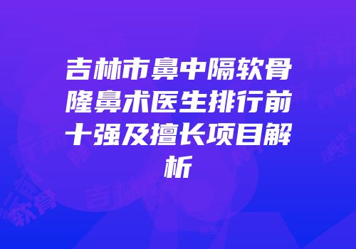 吉林市鼻中隔软骨隆鼻术医生排行前十强及擅长项目解析