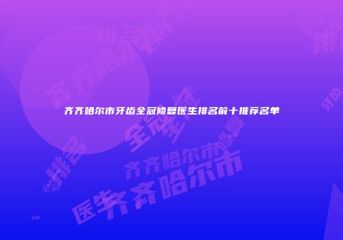 齐齐哈尔市牙齿全冠修复医生排名前十推荐名单