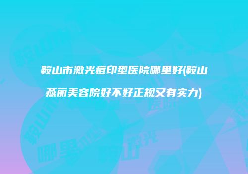 鞍山市激光痘印型医院哪里好(鞍山燕丽美容院好不好正规又有实力)