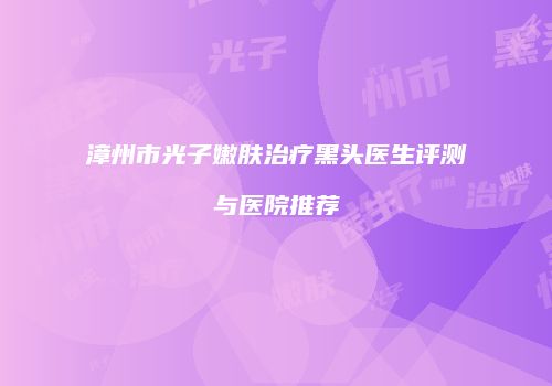漳州市光子嫩肤治疗黑头医生评测与医院推荐