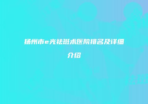 扬州市e光祛斑术医院排名及详细介绍
