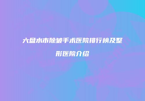 六盘水市除皱手术医院排行榜及整形医院介绍