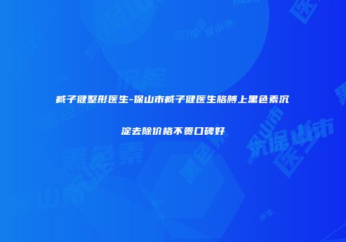 臧子健整形医生-保山市臧子健医生胳膊上黑色素沉淀去除价格不贵口碑好