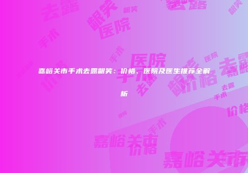 嘉峪关市手术去露龈笑：价格、医院及医生推荐全解析