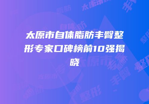 太原市自体脂肪丰臀整形专家口碑榜前10强揭晓