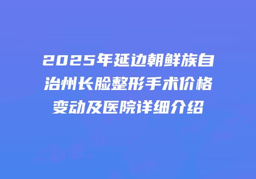 2025年延边朝鲜族自治州长脸整形手术价格变动及医院详细介绍