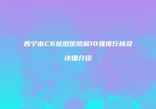 西宁市C6祛斑医院前10强排行榜及详细介绍