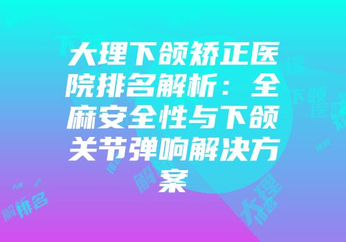 大理下颌矫正医院排名解析：全麻安全性与下颌关节弹响解决方案