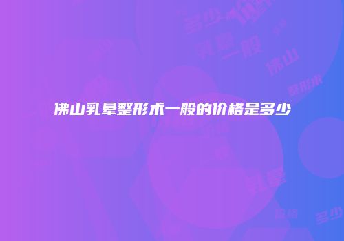佛山乳晕整形术一般的价格是多少