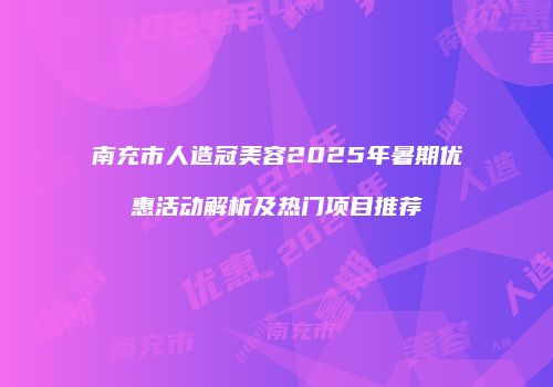 南充市人造冠美容2025年暑期优惠活动解析及热门项目推荐