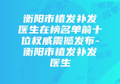 衡阳市植发补发医生在榜名单前十位权威震撼发布-衡阳市植发补发医生