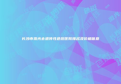 长沙市激光去遗传性色斑医院排名及价格信息