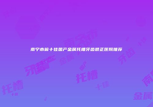 南宁市前十佳国产金属托槽牙齿矫正医院推荐