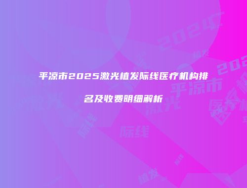 平凉市2025激光植发际线医疗机构排名及收费明细解析