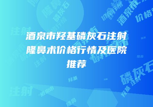 酒泉市羟基磷灰石注射隆鼻术价格行情及医院推荐