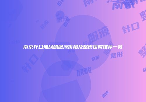 南京针口玻尿酸服液价格及整形医院推荐一览