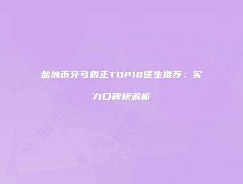 盐城市牙弓矫正TOP10医生推荐：实力口碑榜解析
