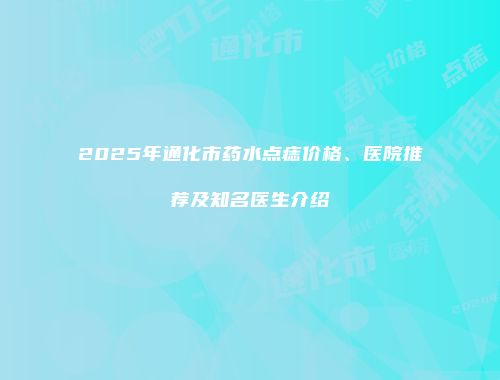 2025年通化市药水点痣价格、医院推荐及知名医生介绍