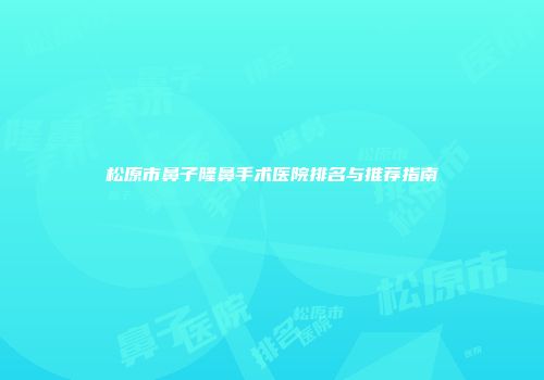 松原市鼻子隆鼻手术医院排名与推荐指南