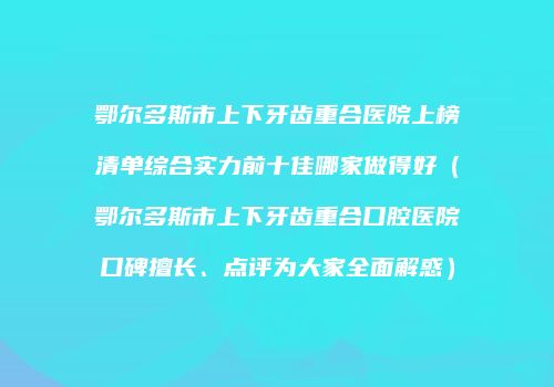 鄂尔多斯市上下牙齿重合医院上榜清单综合实力前十佳哪家做得好（鄂尔多斯市上下牙齿重合口腔医院口碑擅长、点评为大家全面解惑）
