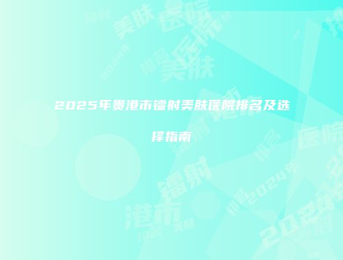 2025年贵港市镭射美肤医院排名及选择指南