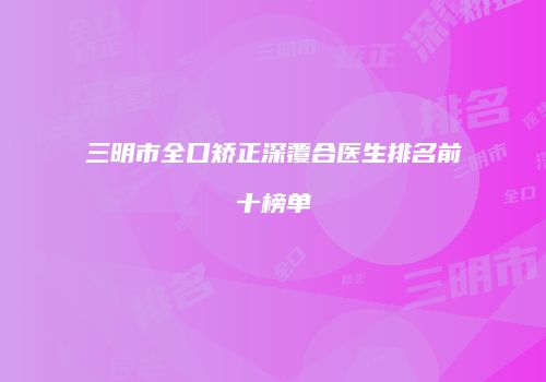 三明市全口矫正深覆合医生排名前十榜单