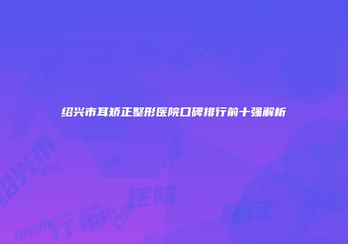 绍兴市耳矫正整形医院口碑排行前十强解析