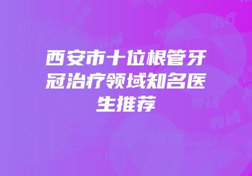 西安市十位根管牙冠治疗领域知名医生推荐
