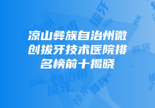 凉山彝族自治州微创拔牙技术医院排名榜前十揭晓