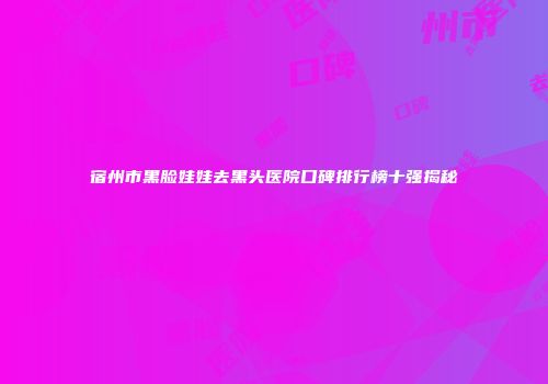 宿州市黑脸娃娃去黑头医院口碑排行榜十强揭秘
