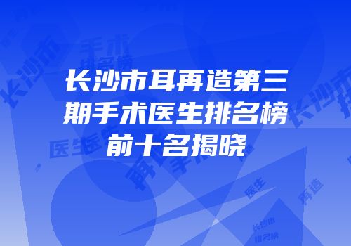 长沙市耳再造第三期手术医生排名榜前十名揭晓