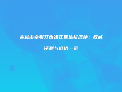 吉林市牵引牙齿矫正医生排名榜：权威评测与价格一览