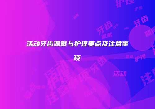 活动牙齿佩戴与护理要点及注意事项