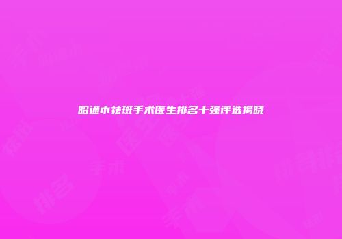 昭通市祛斑手术医生排名十强评选揭晓